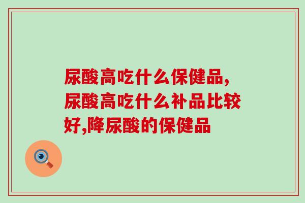 尿酸高吃什么保健品？该吃什么不该吃什么都告诉你