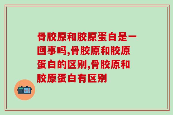 骨胶原和胶原蛋白是一回事吗?骨科专家为你指点迷津 骨胶原和胶原蛋白是一回事吗?骨科专家为你指点迷津