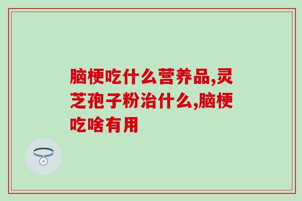 脑梗吃什么营养品，灵芝孢子粉更有效！