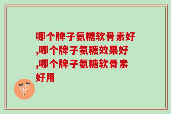 哪个牌子氨糖软骨素好？快快码住这份选购攻略