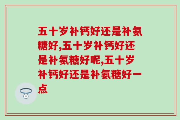 五十岁补钙好还是补氨糖好，小孩子才做选择！