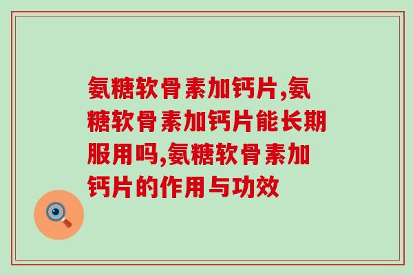 氨糖软骨素加钙片的疗效好吗？有效含量双高才是真的好