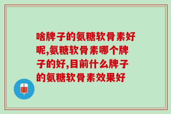 啥牌子的氨糖软骨素好呢？三代氨糖配方要认准