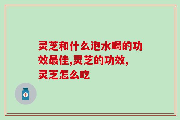 灵芝和什么泡水喝的功效最佳?这样吃效果才最好！