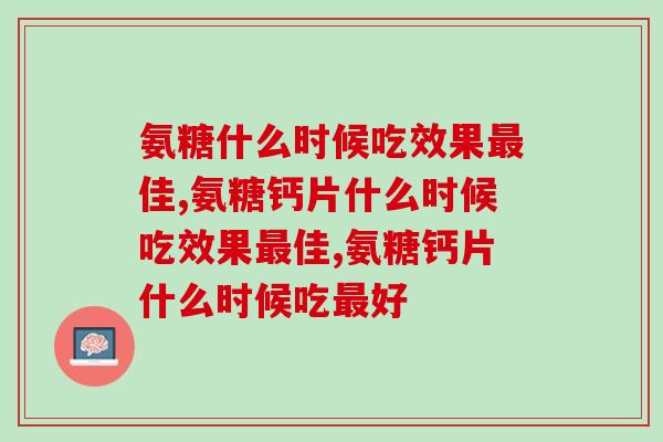 氨糖钙片什么时候吃效果佳？掌握氨糖的正确服用方法！
