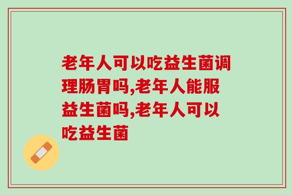 老年人可以吃益生菌调理肠胃吗?为了爸妈一定要看! 老年人可以吃益生菌调理肠胃吗?为了爸妈一定要看!