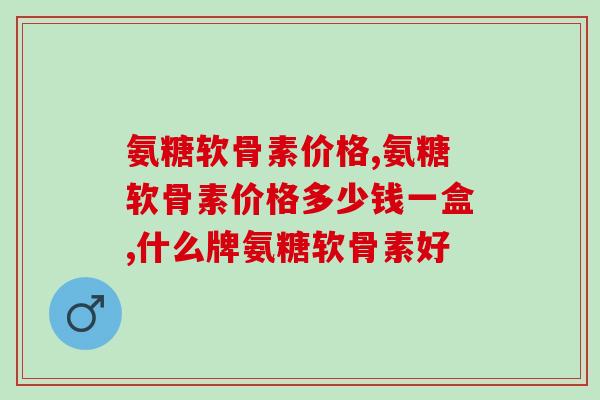 氨糖软骨素的价格怎么样，贵吗？