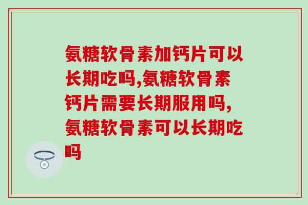 氨糖软骨素加钙片可以长期吃吗？长期吃修复骨质效果好