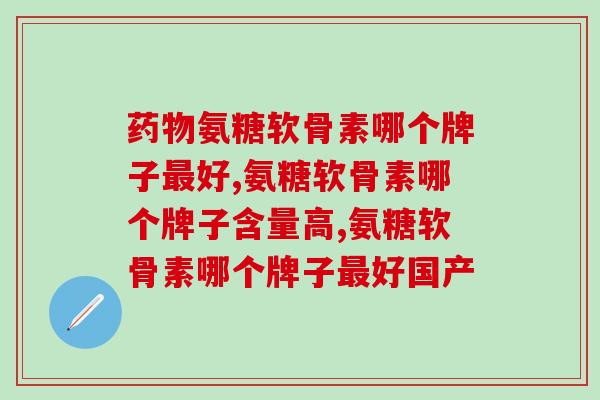 药物氨糖软骨素哪个牌子最好呢？从四点来论证准确无误