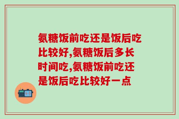 氨糖饭前吃还是饭后吃比较好？这个时间吃效果才更好！