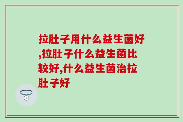 拉肚子用什么益生菌好,拉肚子用什么益生菌效果好 拉肚子用什么益生菌好,拉肚子用什么益生菌效果好