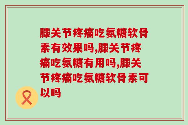 膝关节吃氨糖软骨素有效果吗?三大成分减轻 膝关节吃氨糖软骨素有效果吗?三大成分减轻