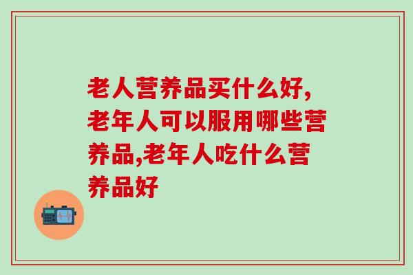老人营养品买什么好？对症下药才能解决问题