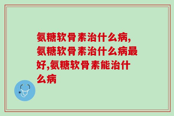 氨糖软骨素治什么病？这些功效一定要知道