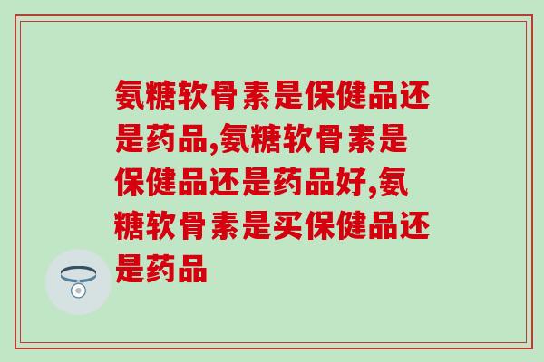 氨糖软骨素是保健品还是药品？这样吃才有答案