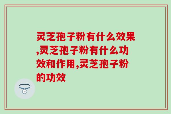 你知道灵芝孢子粉有什么效果吗？这些功效一定会让你心动~