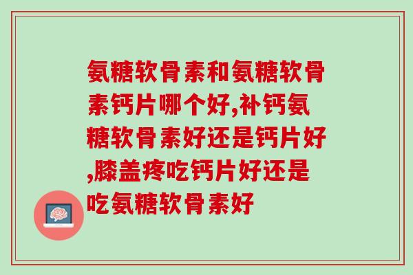 氨糖软骨素和氨糖软骨素钙片哪个好？当然是成分更齐全的好