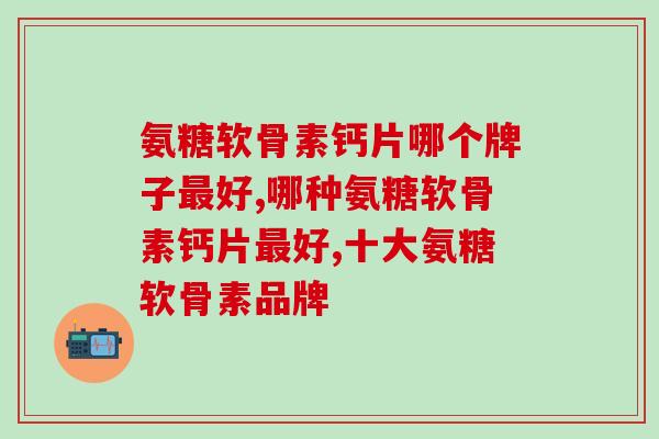 氨糖软骨素钙片哪个牌子最好？行家都怎么判断品质？