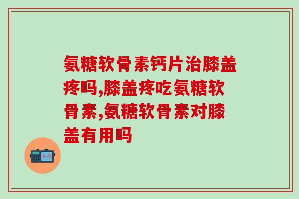 氨糖软骨素钙片膝盖疼吗,膝盖疼吃氨糖软骨素 氨糖软骨素钙片膝盖疼吗,膝盖疼吃氨糖软骨素