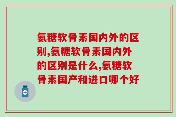 氨糖软骨素国内外的区别，到底哪种更好？