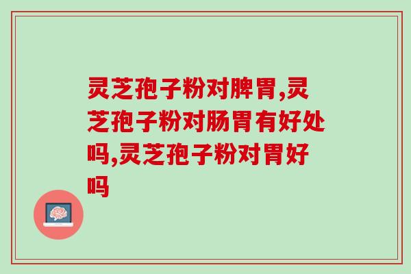 灵芝孢子粉对脾胃好不好？对这些肠胃问题都有效