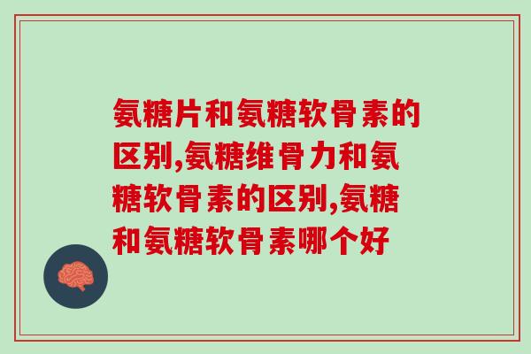 氨糖片和氨糖软骨素的区别有哪些？这两大区别你还不了解？