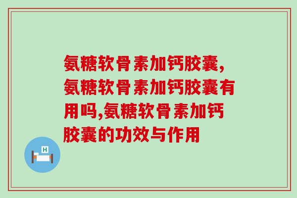 氨糖软骨素加钙胶囊有何功效?有效成分及作用三分钟了解 氨糖软骨素加钙胶囊有何功效?有效成分及作用三分钟了解