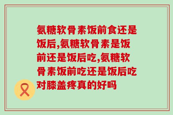 你知道氨糖软骨素饭前食还是饭后食吗?看得懂这篇文章就吃对了! 你知道氨糖软骨素饭前食还是饭后食吗?看得懂这篇文章就吃对了!