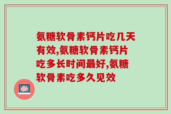 氨糖软骨素钙片吃几天有效？大多数人服用周期在这个范围