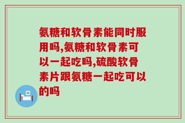 氨糖和软骨素能同时服用吗？你吃过氨糖软骨素吗？