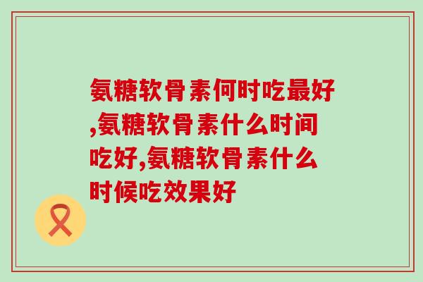 氨糖软骨素何时吃最好？服用时间经验总结