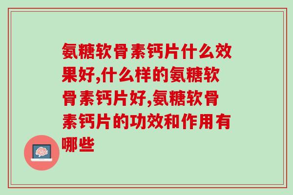 氨糖软骨素钙片什么效果好？4大判断标准选择优质产品  