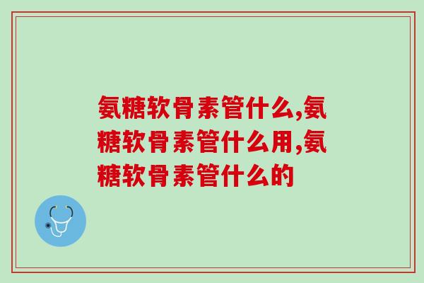 氨糖软骨素管什么？你明白你为什么吃了吗？