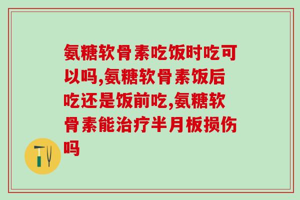 氨糖软骨素吃饭时吃可以吗？服用时间点要注重一条原则