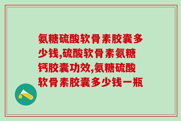 氨糖硫酸软骨素胶囊多少钱?价格要结合有效成分来判断 氨糖硫酸软骨素胶囊多少钱?价格要结合有效成分来判断