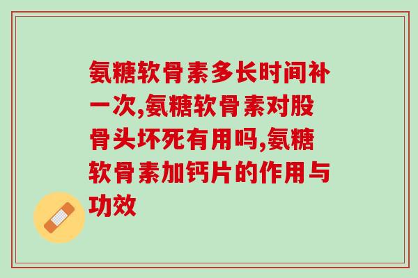 氨糖软骨素多长时间补一次？结合身体所需了解效果