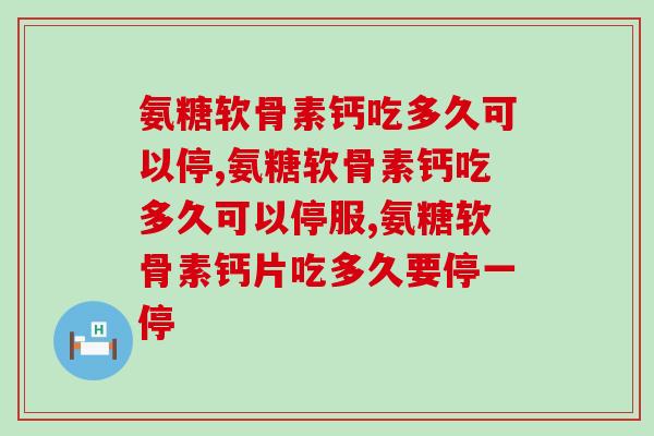 氨糖软骨素钙吃多久可以停?关键信息你必须知道! 氨糖软骨素钙吃多久可以停?关键信息你必须知道!
