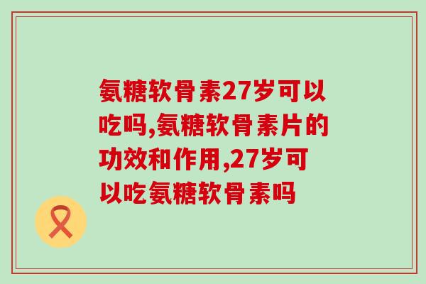 氨糖软骨素27岁可以吃吗?吃了会有这些变化 氨糖软骨素27岁可以吃吗?吃了会有这些变化