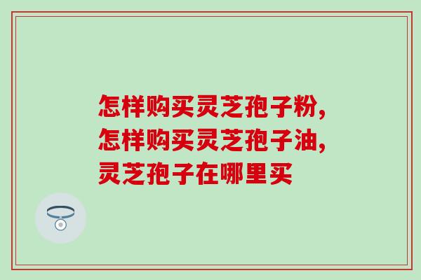 怎样购买灵芝孢子粉,如何买到正宗的灵芝孢子粉? 怎样购买灵芝孢子粉,如何买到正宗的灵芝孢子粉?