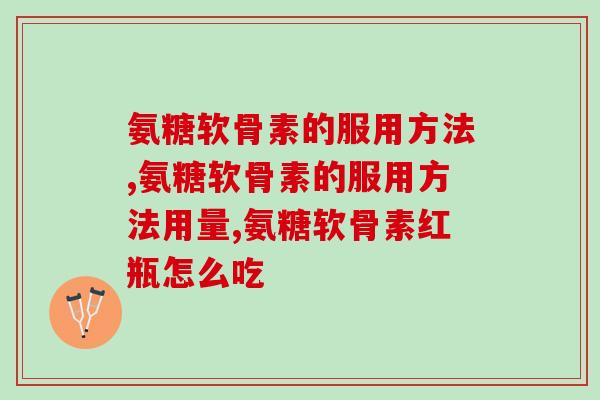 正确的掌握氨糖软骨素的服用方法，保护你的关节健康！