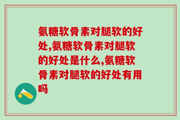 氨糖软骨素对腿软的好处，这好处一定要知道