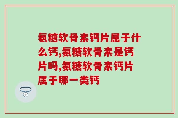 氨糖软骨素钙片属于什么钙，到底怎么区分？