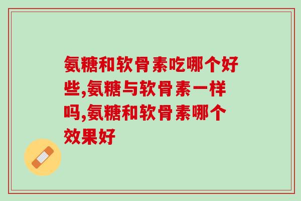 氨糖和软骨素吃哪个好些，这样吃才最好！