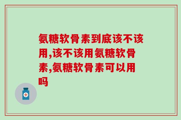 氨糖软骨素到底该不该用？哪种品牌的氨糖更好？