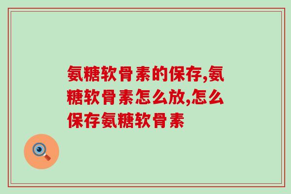 氨糖软骨素的保存?这样存放才不会失去! 氨糖软骨素的保存?这样存放才不会失去!