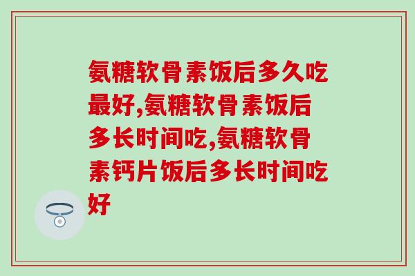 氨糖软骨素饭后多久吃好,这样吃好! 氨糖软骨素饭后多久吃好,这样吃好!