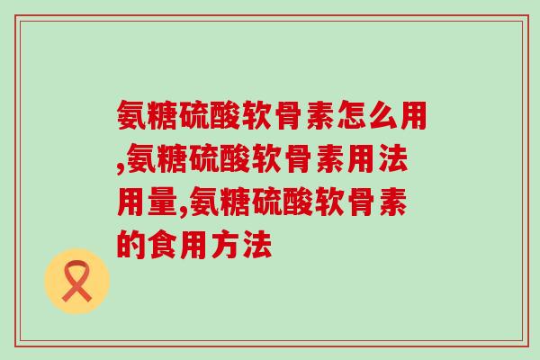 氨糖硫酸软骨素怎么用，注意事项都在这儿了