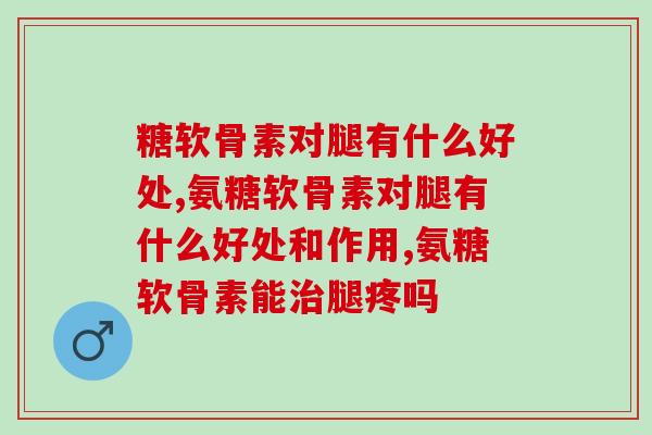 氨糖软骨素对腿有什么好处?三大好处是你必须要知道的 氨糖软骨素对腿有什么好处?三大好处是你必须要知道的