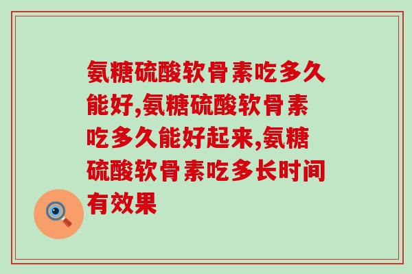 氨糖硫酸软骨素吃多久能好？医生在服用时间上给出很多人这样的建议