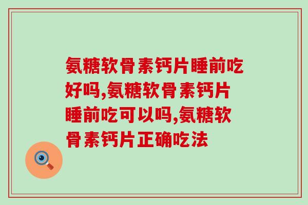 氨糖软骨素钙片睡前吃好吗？要想服用氨糖软骨素钙片就必须要这样做